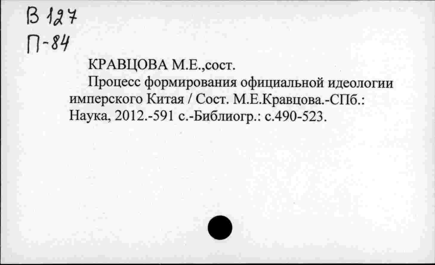 ﻿в и?
п-м
КРАВЦОВА М.Е.,сост.
Процесс формирования официальной идеологии имперского Китая / Сост. М.Е.Кравцова.-СПб.: Наука, 2012.-591 с.-Библиогр.: с.490-523.